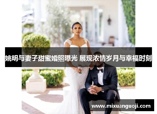 姚明与妻子甜蜜婚照曝光 展现浓情岁月与幸福时刻